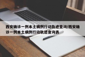 西安确诊一例本土病例行动轨迹查询/西安确诊一例本土病例行动轨迹查询表