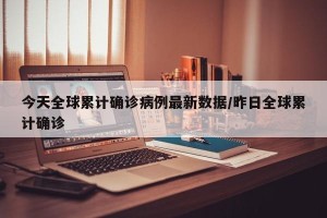 今天全球累计确诊病例最新数据/昨日全球累计确诊