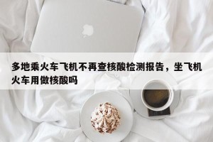 多地乘火车飞机不再查核酸检测报告，坐飞机火车用做核酸吗