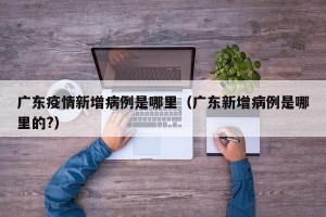 广东疫情新增病例是哪里（广东新增病例是哪里的?）