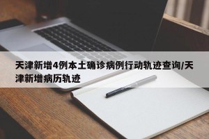 天津新增4例本土确诊病例行动轨迹查询/天津新增病历轨迹