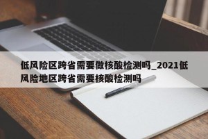 低风险区跨省需要做核酸检测吗_2021低风险地区跨省需要核酸检测吗