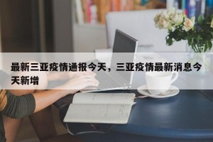 最新三亚疫情通报今天，三亚疫情最新消息今天新增