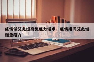 疫情做艾灸提高免疫力话术，疫情期间艾灸增强免疫力