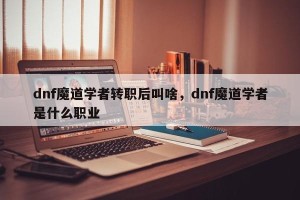 dnf魔道学者转职后叫啥，dnf魔道学者是什么职业