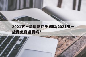 2021五一放假高速免费吗/2021五一放假免高速费吗?