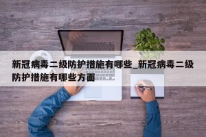 新冠病毒二级防护措施有哪些_新冠病毒二级防护措施有哪些方面