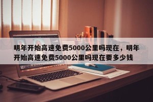 明年开始高速免费5000公里吗现在，明年开始高速免费5000公里吗现在要多少钱