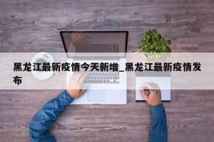 黑龙江最新疫情今天新增_黑龙江最新疫情发布