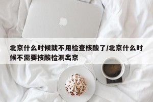 北京什么时候就不用检查核酸了/北京什么时候不需要核酸检测出京