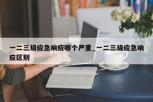 一二三级应急响应哪个严重_一二三级应急响应区别
