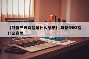 【疫情三天两检是什么意思】,疫情3天2检什么意思