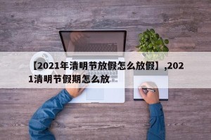 【2021年清明节放假怎么放假】,2021清明节假期怎么放