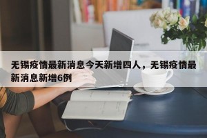 无锡疫情最新消息今天新增四人，无锡疫情最新消息新增6例