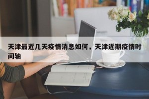 天津最近几天疫情消息如何，天津近期疫情时间轴