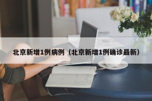 北京新增1例病例（北京新增1例确诊最新）