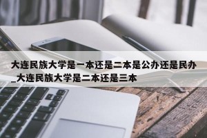 大连民族大学是一本还是二本是公办还是民办_大连民族大学是二本还是三本