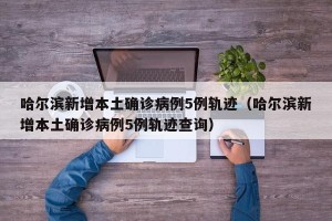 哈尔滨新增本土确诊病例5例轨迹（哈尔滨新增本土确诊病例5例轨迹查询）