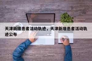 天津新增患者活动轨迹，天津新增患者活动轨迹公布