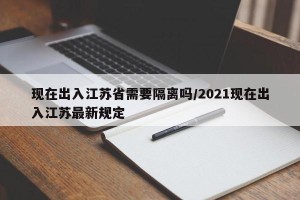 现在出入江苏省需要隔离吗/2021现在出入江苏最新规定