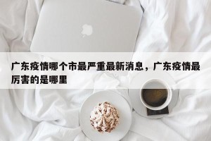 广东疫情哪个市最严重最新消息，广东疫情最厉害的是哪里