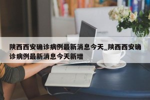 陕西西安确诊病例最新消息今天_陕西西安确诊病例最新消息今天新增