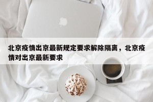 北京疫情出京最新规定要求解除隔离，北京疫情对出京最新要求