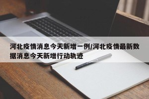 河北疫情消息今天新增一例/河北疫情最新数据消息今天新增行动轨迹