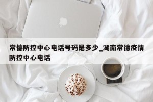 常德防控中心电话号码是多少_湖南常德疫情防控中心电话