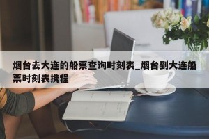 烟台去大连的船票查询时刻表_烟台到大连船票时刻表携程