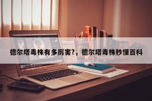 德尔塔毒株有多厉害?，德尔塔毒株秒懂百科