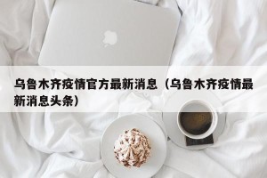 乌鲁木齐疫情官方最新消息（乌鲁木齐疫情最新消息头条）