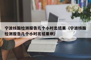 宁波核酸检测报告几个小时出结果（宁波核酸检测报告几个小时出结果啊）