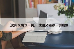 【沈阳又确诊一例】,沈阳又确诊一例病例