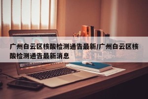 广州白云区核酸检测通告最新/广州白云区核酸检测通告最新消息