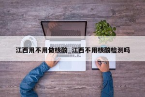 江西用不用做核酸_江西不用核酸检测吗