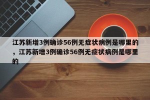 江苏新增3例确诊56例无症状病例是哪里的，江苏新增3例确诊56例无症状病例是哪里的