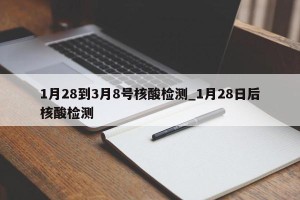 1月28到3月8号核酸检测_1月28日后核酸检测