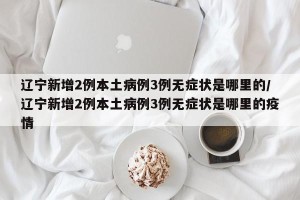 辽宁新增2例本土病例3例无症状是哪里的/辽宁新增2例本土病例3例无症状是哪里的疫情