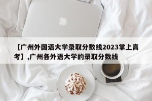 【广州外国语大学录取分数线2023掌上高考】,广州各外语大学的录取分数线