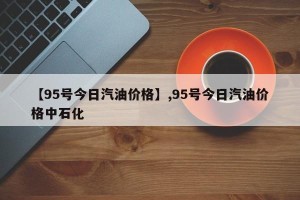 【95号今日汽油价格】,95号今日汽油价格中石化