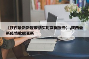【陕西最新新冠疫情实时数据报告】,陕西最新疫情数据更新