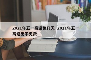 2021年五一高速免几天_2021年五一高速免不免费