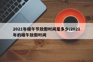 2021年端午节放假时间是多少/2021年的端午放假时间