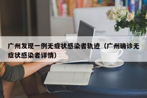 广州发现一例无症状感染者轨迹（广州确诊无症状感染者详情）