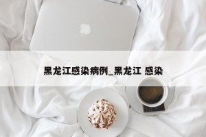 黑龙江感染病例_黑龙江 感染