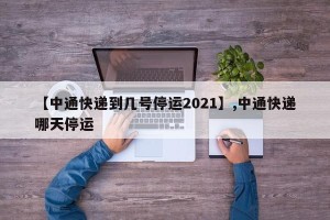 【中通快递到几号停运2021】,中通快递哪天停运