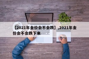 【2021年金价会不会跌】,2021年金价会不会跌下来
