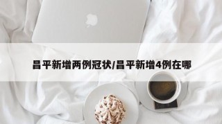 昌平新增两例冠状/昌平新增4例在哪