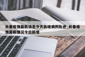 长春疫情最新消息今天新增病例轨迹_长春疫情最新情况今日新增